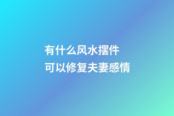 有什么风水摆件 可以修复夫妻感情